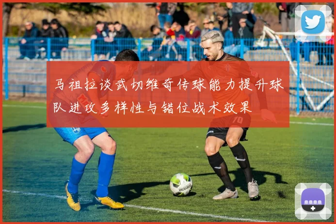马祖拉谈武切维奇传球能力提升球队进攻多样性与错位战术效果