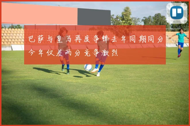 巴萨与皇马再度争锋去年同期同分今年仅差两分竞争激烈