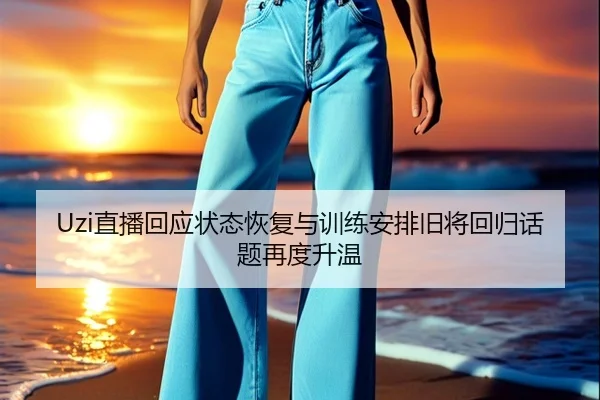 Uzi直播回应状态恢复与训练安排旧将回归话题再度升温